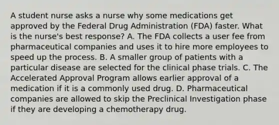 A student nurse asks a nurse why some medications get approved by the Federal Drug Administration​ (FDA) faster. What is the​ nurse's best​ response? A. The FDA collects a user fee from pharmaceutical companies and uses it to hire more employees to speed up the process. B. A smaller group of patients with a particular disease are selected for the clinical phase trials. C. The Accelerated Approval Program allows earlier approval of a medication if it is a commonly used drug. D. Pharmaceutical companies are allowed to skip the Preclinical Investigation phase if they are developing a chemotherapy drug.