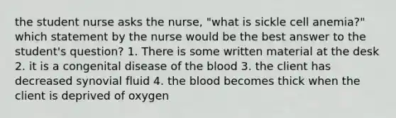 the student nurse asks the nurse, "what is sickle cell anemia?" which statement by the nurse would be the best answer to the student's question? 1. There is some written material at the desk 2. it is a congenital disease of the blood 3. the client has decreased synovial fluid 4. the blood becomes thick when the client is deprived of oxygen