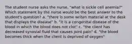 The student nurse asks the nurse, "what is sickle cell anemia?" Which statement by the nurse would be the best answer to the student's question? a. "there is some writen material at the desk that displays the disease" b. "it is a congenital disease of the blood in which the blood does not clot" c. "the client has decreased synovial fluid that causes joint pain" d. "the blood becomes thick when the client is deprived of oxygen"