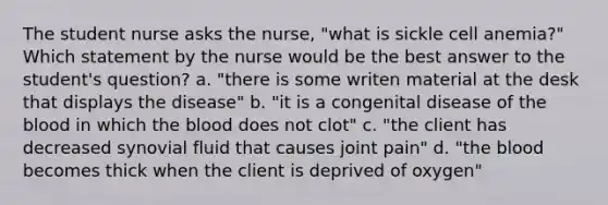 The student nurse asks the nurse, "what is sickle cell anemia?" Which statement by the nurse would be the best answer to the student's question? a. "there is some writen material at the desk that displays the disease" b. "it is a congenital disease of the blood in which the blood does not clot" c. "the client has decreased synovial fluid that causes joint pain" d. "the blood becomes thick when the client is deprived of oxygen"