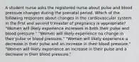 A student nurse asks the registered nurse about pulse and blood pressure changes during the prenatal period. Which of the following responses about changes in the cardiovascular system in the first and second trimester of pregnancy is appropriate? "Women will likely experience increases in both their pulse and blood pressure." "Women will likely experience no change in their pulse or blood pressure." "Women will likely experience a decrease in their pulse and an increase in their blood pressure." "Women will likely experience an increase in their pulse and a decrease in their blood pressure."