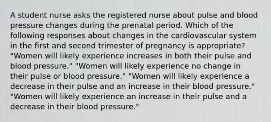 A student nurse asks the registered nurse about pulse and blood pressure changes during the prenatal period. Which of the following responses about changes in the cardiovascular system in the first and second trimester of pregnancy is appropriate? "Women will likely experience increases in both their pulse and blood pressure." "Women will likely experience no change in their pulse or blood pressure." "Women will likely experience a decrease in their pulse and an increase in their blood pressure." "Women will likely experience an increase in their pulse and a decrease in their blood pressure."