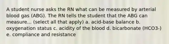 A student nurse asks the RN what can be measured by arterial blood gas (ABG). The RN tells the student that the ABG can measure... (select all that apply) a. acid-base balance b. oxygenation status c. acidity of the blood d. bicarbonate (HCO3-) e. compliance and resistance