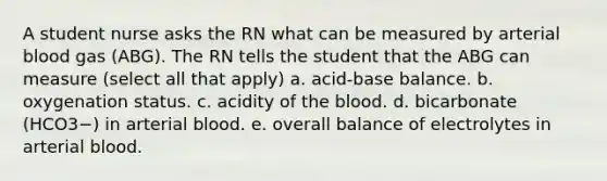 A student nurse asks the RN what can be measured by arterial blood gas (ABG). The RN tells the student that the ABG can measure (select all that apply) a. acid-base balance. b. oxygenation status. c. acidity of the blood. d. bicarbonate (HCO3−) in arterial blood. e. overall balance of electrolytes in arterial blood.