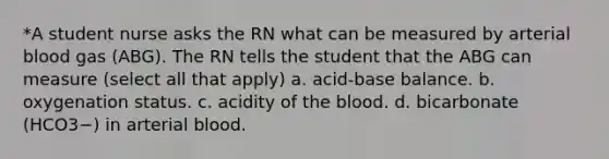 *A student nurse asks the RN what can be measured by arterial blood gas (ABG). The RN tells the student that the ABG can measure (select all that apply) a. acid-base balance. b. oxygenation status. c. acidity of the blood. d. bicarbonate (HCO3−) in arterial blood.