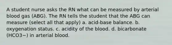 A student nurse asks the RN what can be measured by arterial blood gas (ABG). The RN tells the student that the ABG can measure (select all that apply) a. acid-base balance. b. oxygenation status. c. acidity of <a href='https://www.questionai.com/knowledge/k7oXMfj7lk-the-blood' class='anchor-knowledge'>the blood</a>. d. bicarbonate (HCO3−) in arterial blood.