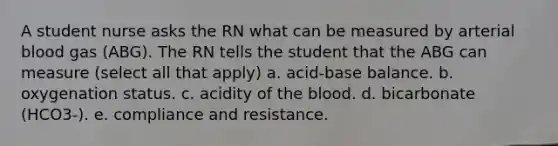 A student nurse asks the RN what can be measured by arterial blood gas (ABG). The RN tells the student that the ABG can measure (select all that apply) a. acid-base balance. b. oxygenation status. c. acidity of the blood. d. bicarbonate (HCO3-). e. compliance and resistance.