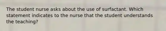 The student nurse asks about the use of surfactant. Which statement indicates to the nurse that the student understands the teaching?