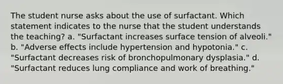 The student nurse asks about the use of surfactant. Which statement indicates to the nurse that the student understands the teaching? a. "Surfactant increases surface tension of alveoli." b. "Adverse effects include hypertension and hypotonia." c. "Surfactant decreases risk of bronchopulmonary dysplasia." d. "Surfactant reduces lung compliance and work of breathing."