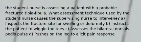 the student nurse is assessing a patient with a probable fractured tibia-fibula. What assessment technique used by the student nurse causes the supervising nurse to intervene? a) Inspects the fracture site for swelling or deformity b) Instructs the patient to wiggle the toes c) Assesses the bilateral dorsals pedis pulse d) Pushes on the leg to elicit pain response