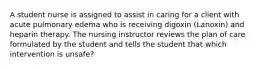A student nurse is assigned to assist in caring for a client with acute pulmonary edema who is receiving digoxin (Lanoxin) and heparin therapy. The nursing instructor reviews the plan of care formulated by the student and tells the student that which intervention is unsafe?