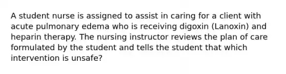 A student nurse is assigned to assist in caring for a client with acute pulmonary edema who is receiving digoxin (Lanoxin) and heparin therapy. The nursing instructor reviews the plan of care formulated by the student and tells the student that which intervention is unsafe?