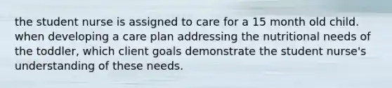 the student nurse is assigned to care for a 15 month old child. when developing a care plan addressing the nutritional needs of the toddler, which client goals demonstrate the student nurse's understanding of these needs.