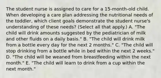 The student nurse is assigned to care for a 15-month-old child. When developing a care plan addressing the nutritional needs of the toddler, which client goals demonstrate the student nurse's understanding of these needs? (Select all that apply.) A. "The child will drink amounts suggested by the pediatrician of milk and other fluids on a daily basis." B. "The child will drink milk from a bottle every day for the next 2 months." C. "The child will stop drinking from a bottle while in bed within the next 2 weeks." D. "The child will be weaned from breastfeeding within the next month." E. "The child will learn to drink from a cup within the next month."