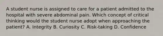 A student nurse is assigned to care for a patient admitted to the hospital with severe abdominal pain. Which concept of critical thinking would the student nurse adopt when approaching the patient? A. Integrity B. Curiosity C. Risk-taking D. Confidence