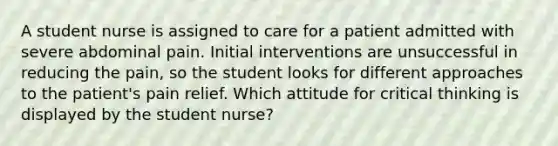 A student nurse is assigned to care for a patient admitted with severe abdominal pain. Initial interventions are unsuccessful in reducing the pain, so the student looks for different approaches to the patient's pain relief. Which attitude for critical thinking is displayed by the student nurse?