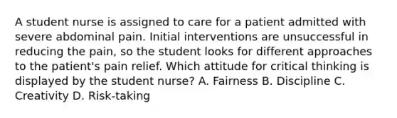 A student nurse is assigned to care for a patient admitted with severe abdominal pain. Initial interventions are unsuccessful in reducing the pain, so the student looks for different approaches to the patient's pain relief. Which attitude for critical thinking is displayed by the student nurse? A. Fairness B. Discipline C. Creativity D. Risk-taking