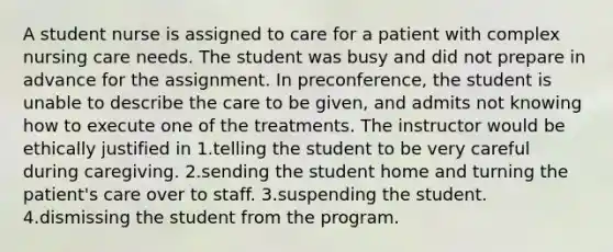 A student nurse is assigned to care for a patient with complex nursing care needs. The student was busy and did not prepare in advance for the assignment. In preconference, the student is unable to describe the care to be given, and admits not knowing how to execute one of the treatments. The instructor would be ethically justified in 1.telling the student to be very careful during caregiving. 2.sending the student home and turning the patient's care over to staff. 3.suspending the student. 4.dismissing the student from the program.