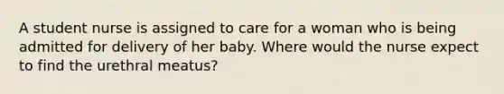 A student nurse is assigned to care for a woman who is being admitted for delivery of her baby. Where would the nurse expect to find the urethral meatus?