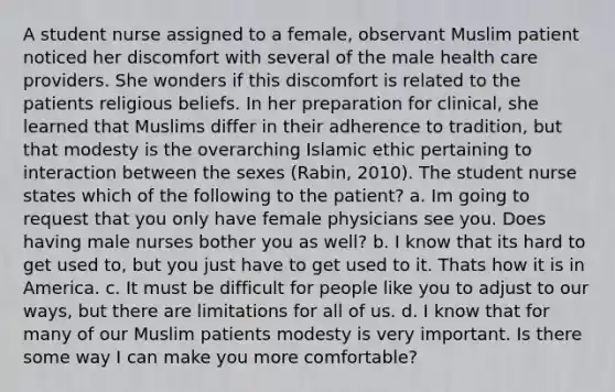 A student nurse assigned to a female, observant Muslim patient noticed her discomfort with several of the male health care providers. She wonders if this discomfort is related to the patients religious beliefs. In her preparation for clinical, she learned that Muslims differ in their adherence to tradition, but that modesty is the overarching Islamic ethic pertaining to interaction between the sexes (Rabin, 2010). The student nurse states which of the following to the patient? a. Im going to request that you only have female physicians see you. Does having male nurses bother you as well? b. I know that its hard to get used to, but you just have to get used to it. Thats how it is in America. c. It must be difficult for people like you to adjust to our ways, but there are limitations for all of us. d. I know that for many of our Muslim patients modesty is very important. Is there some way I can make you more comfortable?