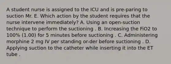 A student nurse is assigned to the ICU and is pre-paring to suction Mr. E. Which action by the student requires that the nurse intervene immediately? A. Using an open-suction technique to perform the suctioning . B. Increasing the FiO2 to 100% (1.00) for 5 minutes before suctioning . C. Administering morphine 2 mg IV per standing or-der before suctioning . D. Applying suction to the catheter while inserting it into the ET tube .