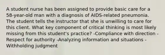 A student nurse has been assigned to provide basic care for a 58-year-old man with a diagnosis of AIDS-related pneumonia. The student tells the instructor that she is unwilling to care for this client. What key component of critical thinking is most likely missing from this student's practice? -Compliance with direction -Respect for authority -Analyzing information and situations -Withholding judgment