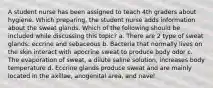 A student nurse has been assigned to teach 4th graders about hygiene. Which preparing, the student nurse adds information about the sweat glands. Which of the following should be included while discussing this topic? a. There are 2 type of sweat glands: eccrine and sebaceous b. Bacteria that normally lives on the skin interact with apocrine sweat to produce body odor c. The evaporation of sweat, a dilute saline solution, increases body temperature d. Eccrine glands produce sweat and are mainly located in the axillae, anogenital area, and navel