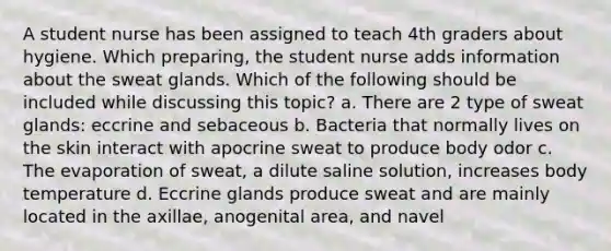 A student nurse has been assigned to teach 4th graders about hygiene. Which preparing, the student nurse adds information about the sweat glands. Which of the following should be included while discussing this topic? a. There are 2 type of sweat glands: eccrine and sebaceous b. Bacteria that normally lives on the skin interact with apocrine sweat to produce body odor c. The evaporation of sweat, a dilute saline solution, increases body temperature d. Eccrine glands produce sweat and are mainly located in the axillae, anogenital area, and navel