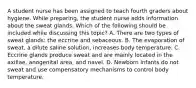 A student nurse has been assigned to teach fourth graders about hygiene. While preparing, the student nurse adds information about the sweat glands. Which of the following should be included while discussing this topic? A. There are two types of sweat glands: the eccrine and sebaceous. B. The evaporation of sweat, a dilute saline solution, increases body temperature. C. Eccrine glands produce sweat and are mainly located in the axillae, anogenital area, and navel. D. Newborn infants do not sweat and use compensatory mechanisms to control body temperature.