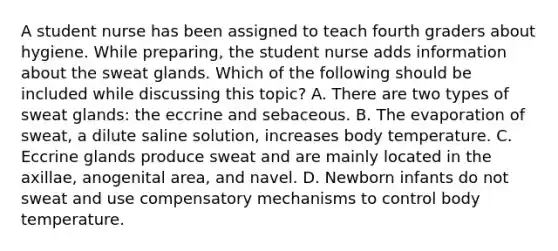 A student nurse has been assigned to teach fourth graders about hygiene. While preparing, the student nurse adds information about the sweat glands. Which of the following should be included while discussing this topic? A. There are two types of sweat glands: the eccrine and sebaceous. B. The evaporation of sweat, a dilute saline solution, increases body temperature. C. Eccrine glands produce sweat and are mainly located in the axillae, anogenital area, and navel. D. Newborn infants do not sweat and use compensatory mechanisms to control body temperature.