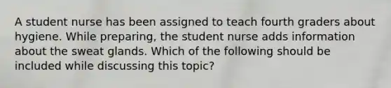 A student nurse has been assigned to teach fourth graders about hygiene. While preparing, the student nurse adds information about the sweat glands. Which of the following should be included while discussing this topic?