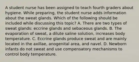 A student nurse has been assigned to teach fourth graders about hygiene. While preparing, the student nurse adds information about the sweat glands. Which of the following should be included while discussing this topic? A. There are two types of sweat glands: eccrine glands and sebaceous glands. B. The evaporation of sweat, a dilute saline solution, increases body temperature. C. Eccrine glands produce sweat and are mainly located in the axillae, anogenital area, and navel. D. Newborn infants do not sweat and use compensatory mechanisms to control body temperature.