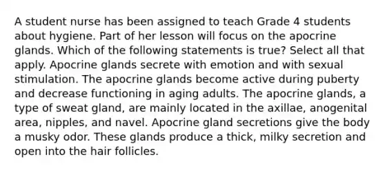 A student nurse has been assigned to teach Grade 4 students about hygiene. Part of her lesson will focus on the apocrine glands. Which of the following statements is true? Select all that apply. Apocrine glands secrete with emotion and with sexual stimulation. The apocrine glands become active during puberty and decrease functioning in aging adults. The apocrine glands, a type of sweat gland, are mainly located in the axillae, anogenital area, nipples, and navel. Apocrine gland secretions give the body a musky odor. These glands produce a thick, milky secretion and open into the hair follicles.