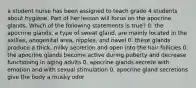 a student nurse has been assigned to teach grade 4 students about hygiene. Part of her lesson will focus on the apocrine glands. Which of the following statements is true? 0. the apocrine glands, a type of sweat gland, are mainly located in the axillae, anogenital area, nipples, and navel 0. these glands produce a thick, milky secretion and open into the hair follicles 0. the apocrine glands become active during puberty and decrease functioning in aging adults 0. apocrine glands secrete with emotion and with sexual stimulation 0. apocrine gland secretions give the body a musky odor