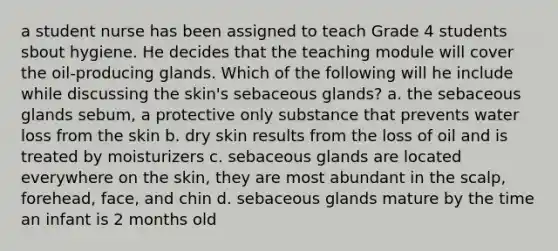 a student nurse has been assigned to teach Grade 4 students sbout hygiene. He decides that the teaching module will cover the oil-producing glands. Which of the following will he include while discussing the skin's sebaceous glands? a. the sebaceous glands sebum, a protective only substance that prevents water loss from the skin b. dry skin results from the loss of oil and is treated by moisturizers c. sebaceous glands are located everywhere on the skin, they are most abundant in the scalp, forehead, face, and chin d. sebaceous glands mature by the time an infant is 2 months old