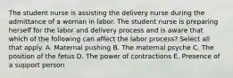 The student nurse is assisting the delivery nurse during the admittance of a woman in labor. The student nurse is preparing herself for the labor and delivery process and is aware that which of the following can affect the labor ​process? Select all that apply. A. Maternal pushing B. The maternal psyche C. The position of the fetus D. The power of contractions E. Presence of a support person