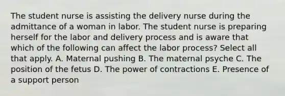 The student nurse is assisting the delivery nurse during the admittance of a woman in labor. The student nurse is preparing herself for the labor and delivery process and is aware that which of the following can affect the labor ​process? Select all that apply. A. Maternal pushing B. The maternal psyche C. The position of the fetus D. The power of contractions E. Presence of a support person