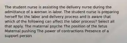 The student nurse is assisting the delivery nurse during the admittance of a woman in labor. The student nurse is preparing herself for the labor and delivery process and is aware that which of the following can affect the labor ​process? Select all that apply. The maternal psyche The position of the fetus Maternal pushing The power of contractions Presence of a support person