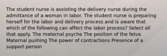 The student nurse is assisting the delivery nurse during the admittance of a woman in labor. The student nurse is preparing herself for the labor and delivery process and is aware that which of the following can affect the labor ​process? Select all that apply. The maternal psyche The position of the fetus Maternal pushing The power of contractions Presence of a support person