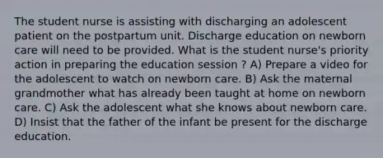 The student nurse is assisting with discharging an adolescent patient on the postpartum unit. Discharge education on newborn care will need to be provided. What is the student nurse's priority action in preparing the education session ? A) Prepare a video for the adolescent to watch on newborn care. B) Ask the maternal grandmother what has already been taught at home on newborn care. C) Ask the adolescent what she knows about newborn care. D) Insist that the father of the infant be present for the discharge education.