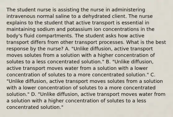 The student nurse is assisting the nurse in administering intravenous normal saline to a dehydrated client. The nurse explains to the student that active transport is essential in maintaining sodium and potassium ion concentrations in the body's fluid compartments. The student asks how active transport differs from other transport processes. What is the best response by the nurse? A. "Unlike diffusion, active transport moves solutes from a solution with a higher concentration of solutes to a less concentrated solution." B. "Unlike diffusion, active transport moves water from a solution with a lower concentration of solutes to a more concentrated solution." C. "Unlike diffusion, active transport moves solutes from a solution with a lower concentration of solutes to a more concentrated solution." D. "Unlike diffusion, active transport moves water from a solution with a higher concentration of solutes to a less concentrated solution."