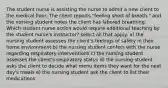 The student nurse is assisting the nurse to admit a new client to the medical floor. The client reports "feeling short of breath." and the nursing student notes the client has labored breathing. Which student nurse action would require additional teaching by the student nurse's instructor? select all that apply. a) the nursing student assesses the client's feelings of safety in their home environment b) the nursing student confers with the nurse regarding respiratory interventions c) the nursing student assesses the client's respiratory status d) the nursing student asks the client to decide what menu items they want for the next day's meals e) the nursing student ask the client to list their medications