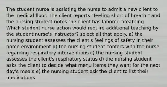 The student nurse is assisting the nurse to admit a new client to the medical floor. The client reports "feeling short of breath." and the nursing student notes the client has labored breathing. Which student nurse action would require additional teaching by the student nurse's instructor? select all that apply. a) the nursing student assesses the client's feelings of safety in their home environment b) the nursing student confers with the nurse regarding respiratory interventions c) the nursing student assesses the client's respiratory status d) the nursing student asks the client to decide what menu items they want for the next day's meals e) the nursing student ask the client to list their medications