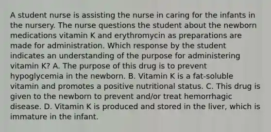 A student nurse is assisting the nurse in caring for the infants in the nursery. The nurse questions the student about the newborn medications vitamin K and erythromycin as preparations are made for administration. Which response by the student indicates an understanding of the purpose for administering vitamin K? A. The purpose of this drug is to prevent hypoglycemia in the newborn. B. Vitamin K is a fat-soluble vitamin and promotes a positive nutritional status. C. This drug is given to the newborn to prevent and/or treat hemorrhagic disease. D. Vitamin K is produced and stored in the liver, which is immature in the infant.