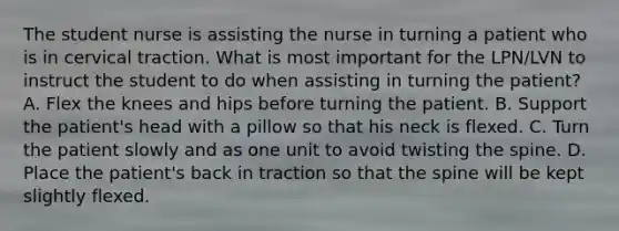 The student nurse is assisting the nurse in turning a patient who is in cervical traction. What is most important for the LPN/LVN to instruct the student to do when assisting in turning the patient? A. Flex the knees and hips before turning the patient. B. Support the patient's head with a pillow so that his neck is flexed. C. Turn the patient slowly and as one unit to avoid twisting the spine. D. Place the patient's back in traction so that the spine will be kept slightly flexed.