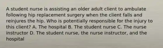 A student nurse is assisting an older adult client to ambulate following hip replacement surgery when the client falls and reinjures the hip. Who is potentially responsible for the injury to this client? A. The hospital B. The student nurse C. The nurse instructor D. The student nurse, the nurse instructor, and the hospital