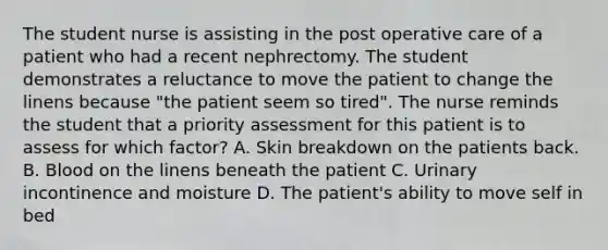 The student nurse is assisting in the post operative care of a patient who had a recent nephrectomy. The student demonstrates a reluctance to move the patient to change the linens because "the patient seem so tired". The nurse reminds the student that a priority assessment for this patient is to assess for which factor? A. Skin breakdown on the patients back. B. Blood on the linens beneath the patient C. Urinary incontinence and moisture D. The patient's ability to move self in bed