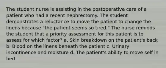 The student nurse is assisting in the postoperative care of a patient who had a recent nephrectomy. The student demonstrates a reluctance to move the patient to change the linens because "the patient seems so tired." The nurse reminds the student that a priority assessment for this patient is to assess for which factor? a. Skin breakdown on the patient's back b. Blood on the linens beneath the patient c. Urinary incontinence and moisture d. The patient's ability to move self in bed