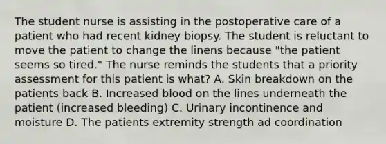 The student nurse is assisting in the postoperative care of a patient who had recent kidney biopsy. The student is reluctant to move the patient to change the linens because "the patient seems so tired." The nurse reminds the students that a priority assessment for this patient is what? A. Skin breakdown on the patients back B. Increased blood on the lines underneath the patient (increased bleeding) C. Urinary incontinence and moisture D. The patients extremity strength ad coordination