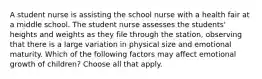 A student nurse is assisting the school nurse with a health fair at a middle school. The student nurse assesses the students' heights and weights as they file through the station, observing that there is a large variation in physical size and emotional maturity. Which of the following factors may affect emotional growth of children? Choose all that apply.